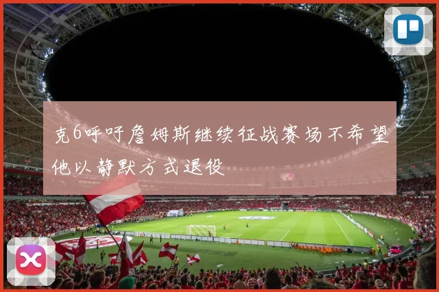 克6呼吁詹姆斯继续征战赛场不希望他以静默方式退役