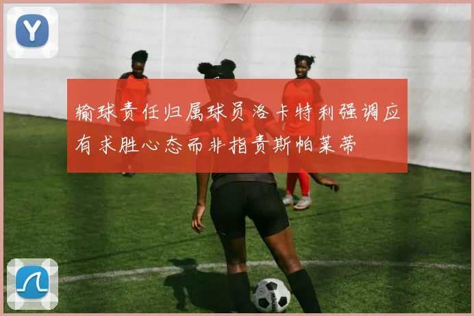 输球责任归属球员洛卡特利强调应有求胜心态而非指责斯帕莱蒂
