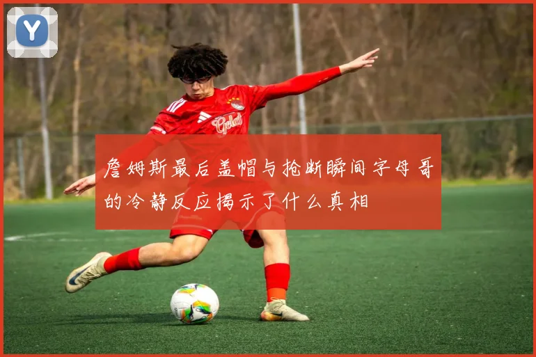 詹姆斯最后盖帽与抢断瞬间字母哥的冷静反应揭示了什么真相