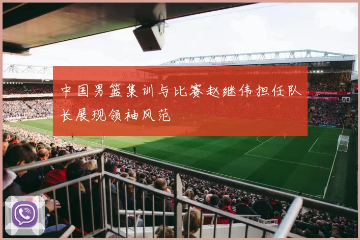 中国男篮集训与比赛赵继伟担任队长展现领袖风范