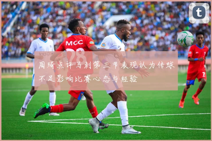 周琦点评马刺第三节表现认为传球不足影响比赛心态与经验