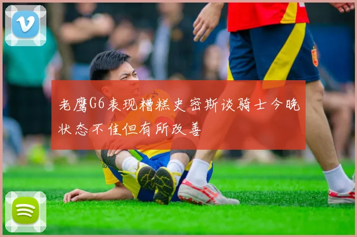 老鹰G6表现糟糕史密斯谈骑士今晚状态不佳但有所改善