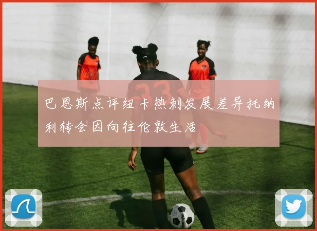 巴恩斯点评纽卡热刺发展差异托纳利转会因向往伦敦生活
