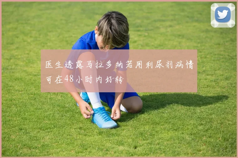 医生透露马拉多纳若用利尿剂病情可在48小时内好转