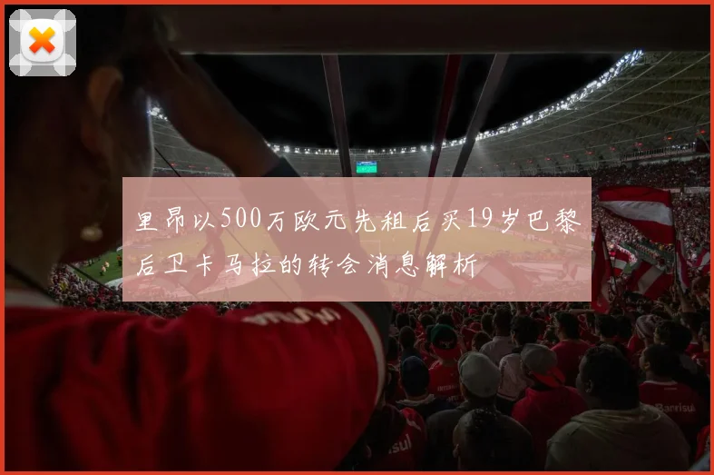 里昂以500万欧元先租后买19岁巴黎后卫卡马拉的转会消息解析