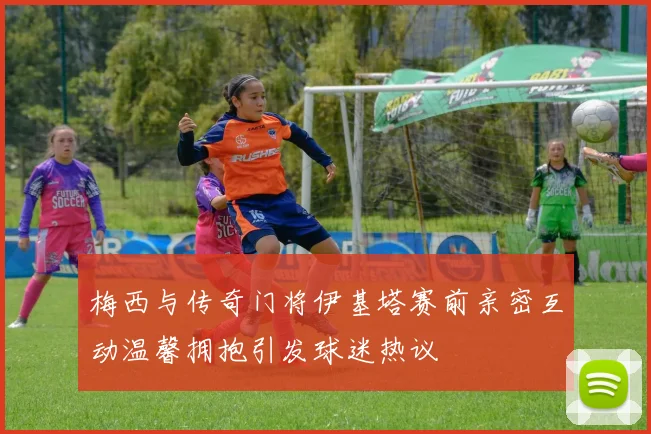 梅西与传奇门将伊基塔赛前亲密互动温馨拥抱引发球迷热议