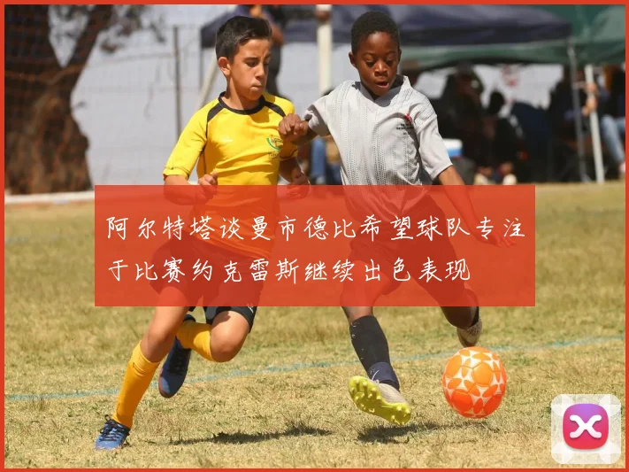 阿尔特塔谈曼市德比希望球队专注于比赛约克雷斯继续出色表现