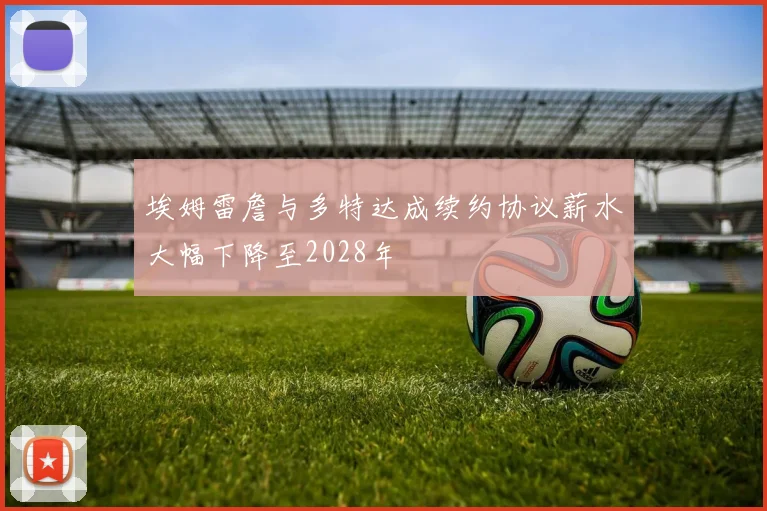 埃姆雷詹与多特达成续约协议薪水大幅下降至2028年