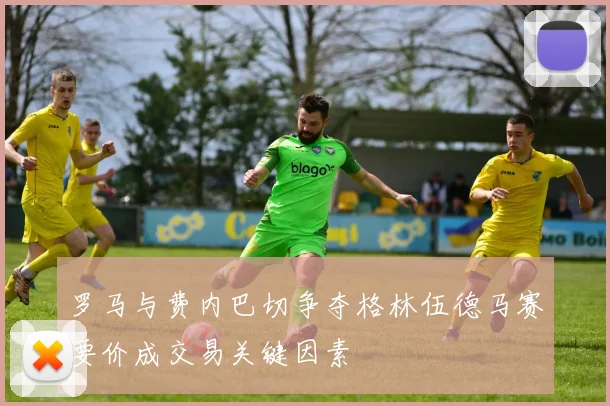 罗马与费内巴切争夺格林伍德马赛要价成交易关键因素