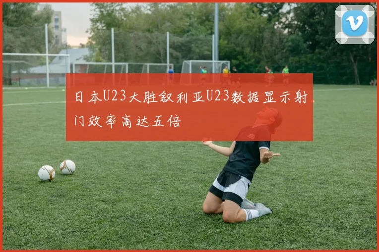 日本U23大胜叙利亚U23数据显示射门效率高达五倍
