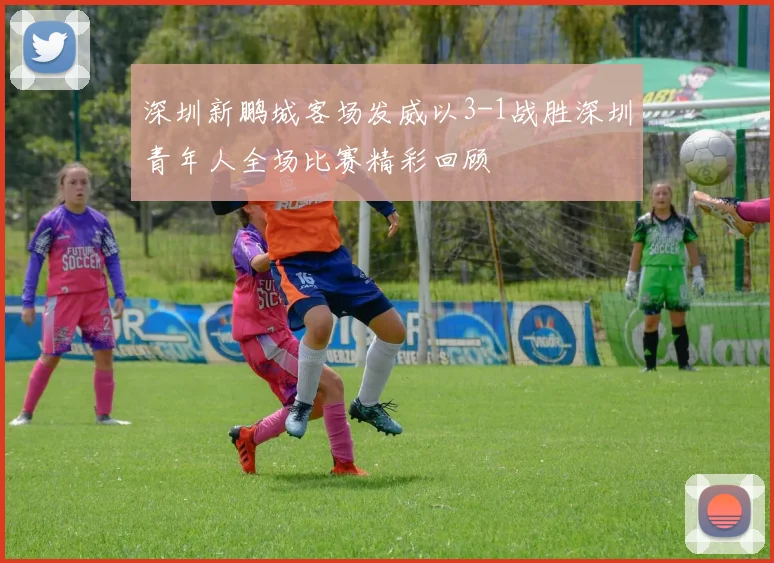 深圳新鹏城客场发威以3-1战胜深圳青年人全场比赛精彩回顾