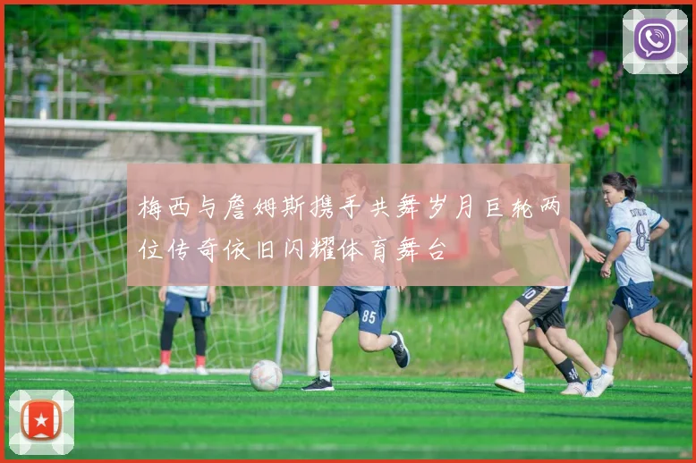 梅西与詹姆斯携手共舞岁月巨轮两位传奇依旧闪耀体育舞台