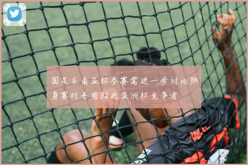 国足东南亚杯参赛需进一步讨论热身赛对手将贴近亚洲杯竞争者