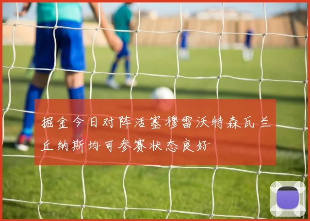掘金今日对阵活塞穆雷沃特森瓦兰丘纳斯均可参赛状态良好