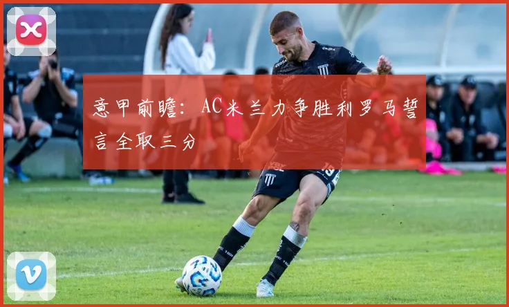 意甲前瞻：AC米兰力争胜利罗马誓言全取三分
