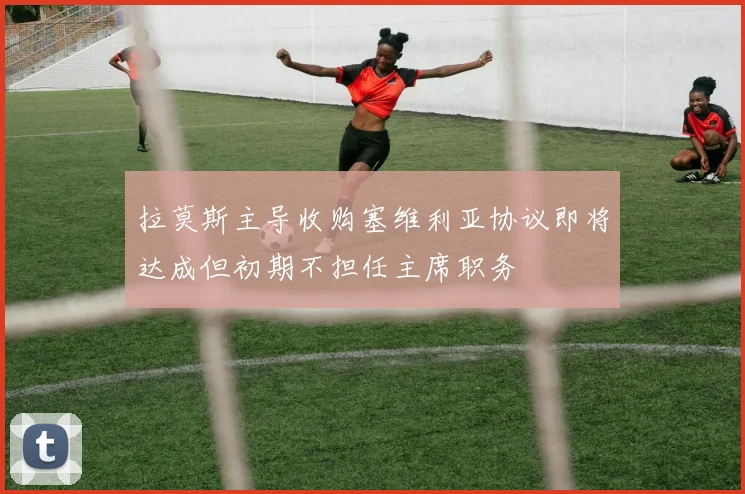 拉莫斯主导收购塞维利亚协议即将达成但初期不担任主席职务