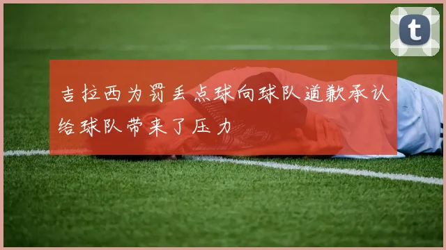 吉拉西为罚丢点球向球队道歉承认给球队带来了压力
