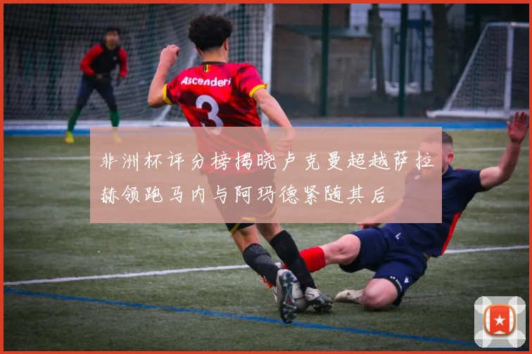 非洲杯评分榜揭晓卢克曼超越萨拉赫领跑马内与阿玛德紧随其后