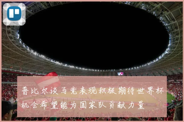 普比尔谈马竞表现积极期待世界杯机会希望能为国家队贡献力量