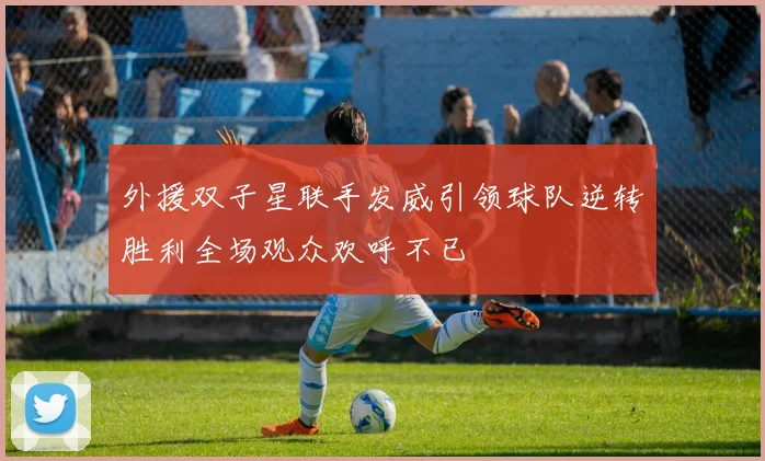 外援双子星联手发威引领球队逆转胜利全场观众欢呼不已