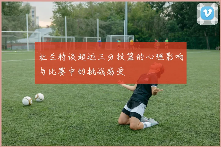 杜兰特谈超远三分投篮的心理影响与比赛中的挑战感受
