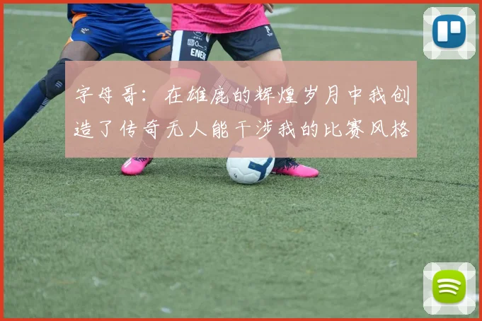 字母哥：在雄鹿的辉煌岁月中我创造了传奇无人能干涉我的比赛风格