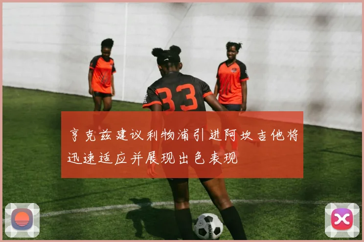 亨克兹建议利物浦引进阿坎吉他将迅速适应并展现出色表现