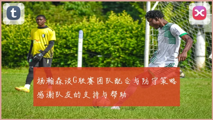 杨瀚森谈G联赛团队配合与防守策略感谢队友的支持与帮助